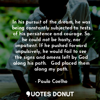 In his pursuit of the dream, he was being constantly subjected to tests of his persistence and courage. So he could not be hasty, nor impatient. If he pushed forward impulsively, he would fail to see the signs and omens left by God along his path.   God placed them along my path.