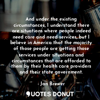 And under the existing circumstances, I understand there are situations where people indeed need care and need services, but I believe in America that the majority of those people are getting those services under situations and circumstances that are afforded to them by their health care providers and their state government.