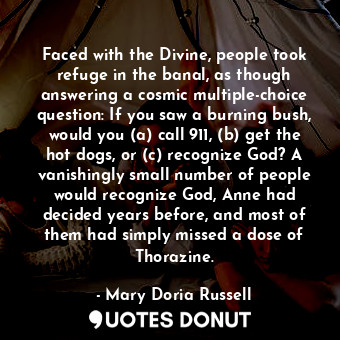 Faced with the Divine, people took refuge in the banal, as though answering a cosmic multiple-choice question: If you saw a burning bush, would you (a) call 911, (b) get the hot dogs, or (c) recognize God? A vanishingly small number of people would recognize God, Anne had decided years before, and most of them had simply missed a dose of Thorazine.