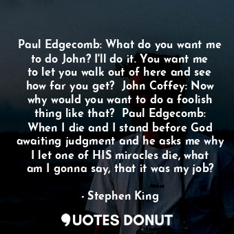 Paul Edgecomb: What do you want me to do John? I'll do it. You want me to let you walk out of here and see how far you get?  John Coffey: Now why would you want to do a foolish thing like that?  Paul Edgecomb: When I die and I stand before God awaiting judgment and he asks me why I let one of HIS miracles die, what am I gonna say, that it was my job?