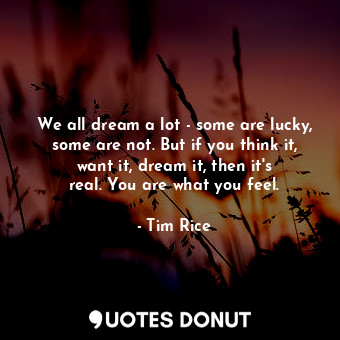 We all dream a lot - some are lucky, some are not. But if you think it, want it, dream it, then it&#39;s real. You are what you feel.