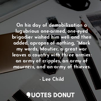 On his day of demobilization a lugubrious one-armed, one-eyed brigadier wished him well and then added, apropos of nothing, “Mark my words, Moutier, a great war leaves a country with three armies: an army of cripples, an army of mourners, and an army of thieves.