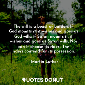 The will is a beast of burden. If God mounts it, it wishes and goes as God wills; if Satan mounts it, it wishes and goes as Satan wills; Nor can it choose its rider... the riders contend for its possession.