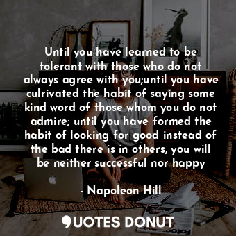 Until you have learned to be tolerant with those who do not always agree with you;until you have culrivated the habit of saying some kind word of those whom you do not admire; until you have formed the habit of looking for good instead of the bad there is in others, you will be neither successful nor happy