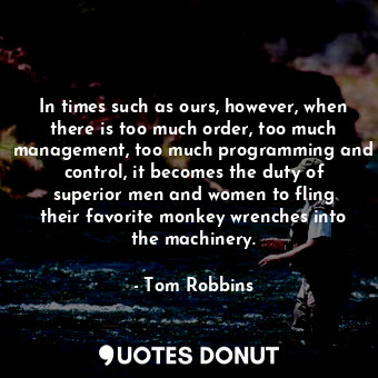 In times such as ours, however, when there is too much order, too much management, too much programming and control, it becomes the duty of superior men and women to fling their favorite monkey wrenches into the machinery.