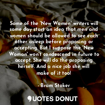 Some of the 'New Women' writers will some day start an idea that men and women should be allowed to see each other asleep before proposing or accepting. But I suppose the 'New Woman' won't condescend in future to accept. She will do the proposing herself. And a nice job she will make of it too!