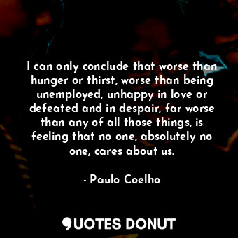 I can only conclude that worse than hunger or thirst, worse than being unemployed, unhappy in love or defeated and in despair, far worse than any of all those things, is feeling that no one, absolutely no one, cares about us.