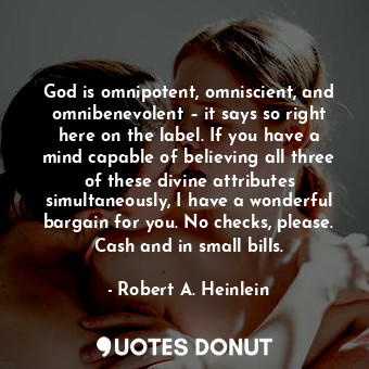 God is omnipotent, omniscient, and omnibenevolent – it says so right here on the label. If you have a mind capable of believing all three of these divine attributes simultaneously, I have a wonderful bargain for you. No checks, please. Cash and in small bills.