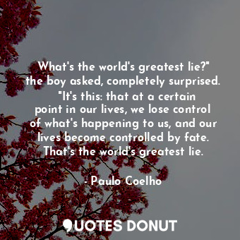 What's the world's greatest lie?" the boy asked, completely surprised.   "It's this: that at a certain point in our lives, we lose control of what's happening to us, and our lives become controlled by fate. That's the world's greatest lie.