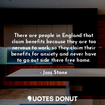 There are people in England that claim benefits because they are too nervous to work, so they claim their benefits for anxiety and never have to go out side there free home.