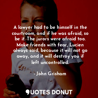 A lawyer had to be himself in the courtroom, and if he was afraid, so be it. The jurors were afraid too. Make friends with fear, Lucien always said, because it will not go away, and it will destroy you if left uncontrolled.