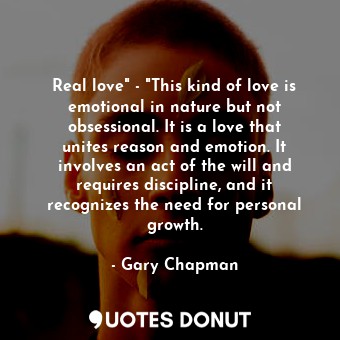 Real love" - "This kind of love is emotional in nature but not obsessional. It is a love that unites reason and emotion. It involves an act of the will and requires discipline, and it recognizes the need for personal growth.