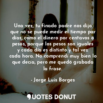  Una vez, tu finado padre nos dijo que no se puede medir el tiempo por días, como... - Jorge Luis Borges - Quotes Donut