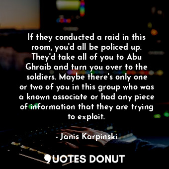 If they conducted a raid in this room, you&#39;d all be policed up. They&#39;d take all of you to Abu Ghraib and turn you over to the soldiers. Maybe there&#39;s only one or two of you in this group who was a known associate or had any piece of information that they are trying to exploit.