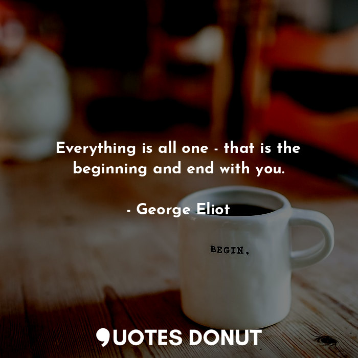 Everything is all one - that is the beginning and end with you.
