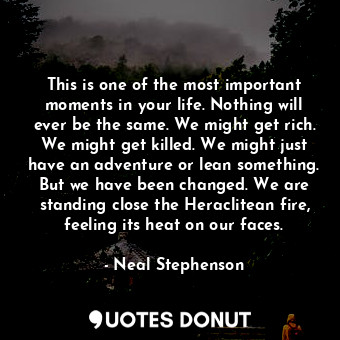 This is one of the most important moments in your life. Nothing will ever be the same. We might get rich. We might get killed. We might just have an adventure or lean something. But we have been changed. We are standing close the Heraclitean fire, feeling its heat on our faces.