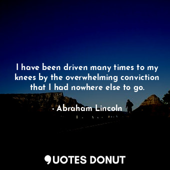 I have been driven many times to my knees by the overwhelming conviction that I had nowhere else to go.