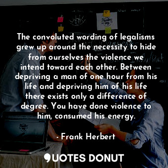 The convoluted wording of legalisms grew up around the necessity to hide from ourselves the violence we intend toward each other. Between depriving a man of one hour from his life and depriving him of his life there exists only a difference of degree. You have done violence to him, consumed his energy.