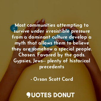 Most communities attempting to survive under irresistible pressure from a dominant culture develop a myth that allows them to believe they are somehow a special people. Chosen. Favored by the gods. Gypsies, Jews-- plenty of historical precedents