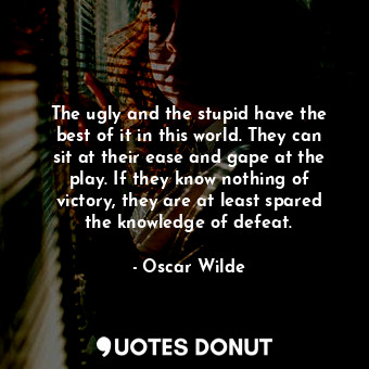 The ugly and the stupid have the best of it in this world. They can sit at their ease and gape at the play. If they know nothing of victory, they are at least spared the knowledge of defeat.