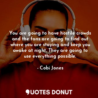 You are going to have hostile crowds and the fans are going to find out where you are staying and keep you awake at night. They are going to use everything possible.