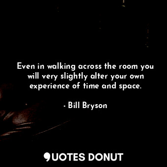 Even in walking across the room you will very slightly alter your own experience of time and space.