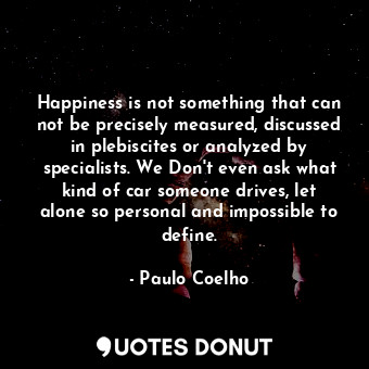 Happiness is not something that can not be precisely measured, discussed in plebiscites or analyzed by specialists. We Don't even ask what kind of car someone drives, let alone so personal and impossible to define.