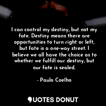 I can control my destiny, but not my fate. Destiny means there are opportunities to turn right or left, but fate is a one-way street. I believe we all have the choice as to whether we fulfill our destiny, but our fate is sealed.