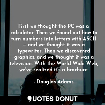 First we thought the PC was a calculator. Then we found out how to turn numbers into letters with ASCII — and we thought it was a typewriter. Then we discovered graphics, and we thought it was a television. With the World Wide Web, we've realized it's a brochure.