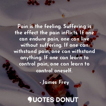 Pain is the feeling. Suffering is the effect the pain inflicts. If one can endure pain, one can live without suffering. If one can withstand pain, one can withstand anything. If one can learn to control pain, one can learn to control oneself.