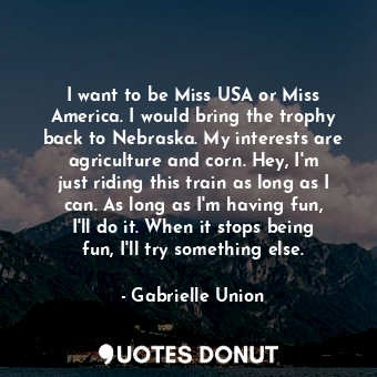 I want to be Miss USA or Miss America. I would bring the trophy back to Nebraska. My interests are agriculture and corn. Hey, I&#39;m just riding this train as long as I can. As long as I&#39;m having fun, I&#39;ll do it. When it stops being fun, I&#39;ll try something else.