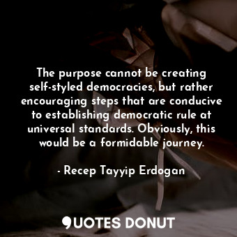 The purpose cannot be creating self-styled democracies, but rather encouraging steps that are conducive to establishing democratic rule at universal standards. Obviously, this would be a formidable journey.