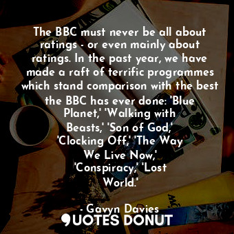 The BBC must never be all about ratings - or even mainly about ratings. In the past year, we have made a raft of terrific programmes which stand comparison with the best the BBC has ever done: &#39;Blue Planet,&#39; &#39;Walking with Beasts,&#39; &#39;Son of God,&#39; &#39;Clocking Off,&#39; &#39;The Way We Live Now,&#39; &#39;Conspiracy,&#39; &#39;Lost World.&#39;