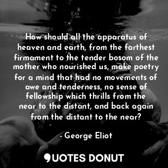 How should all the apparatus of heaven and earth, from the farthest firmament to the tender bosom of the mother who nourished us, make poetry for a mind that had no movements of awe and tenderness, no sense of fellowship which thrills from the near to the distant, and back again from the distant to the near?