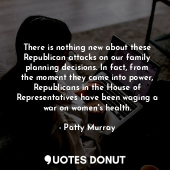 There is nothing new about these Republican attacks on our family planning decisions. In fact, from the moment they came into power, Republicans in the House of Representatives have been waging a war on women&#39;s health.
