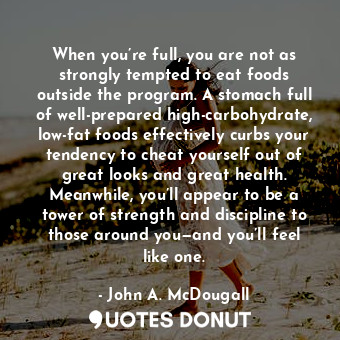 When you’re full, you are not as strongly tempted to eat foods outside the program. A stomach full of well-prepared high-carbohydrate, low-fat foods effectively curbs your tendency to cheat yourself out of great looks and great health. Meanwhile, you’ll appear to be a tower of strength and discipline to those around you—and you’ll feel like one.