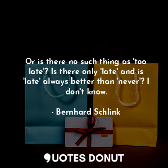  Or is there no such thing as 'too late'? Is there only 'late' and is 'late' alwa... - Bernhard Schlink - Quotes Donut