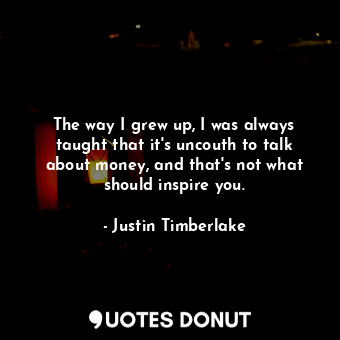 The way I grew up, I was always taught that it&#39;s uncouth to talk about money, and that&#39;s not what should inspire you.