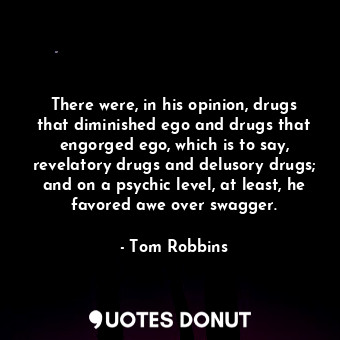 There were, in his opinion, drugs that diminished ego and drugs that engorged ego, which is to say, revelatory drugs and delusory drugs; and on a psychic level, at least, he favored awe over swagger.