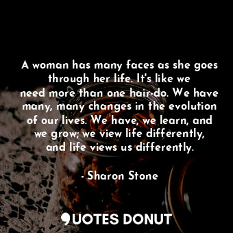 A woman has many faces as she goes through her life. It&#39;s like we need more than one hair-do. We have many, many changes in the evolution of our lives. We have, we learn, and we grow; we view life differently, and life views us differently.