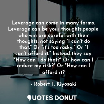 Leverage can come in many forms. Leverage can be your thoughts.people who win are careful with their thoughts, not saying "I can't do that." Or "it's too rosky." Or "I can't afford it." Instead they say "How can i do that?" Or how can I reduce my risk?" Or "How can I afford it?