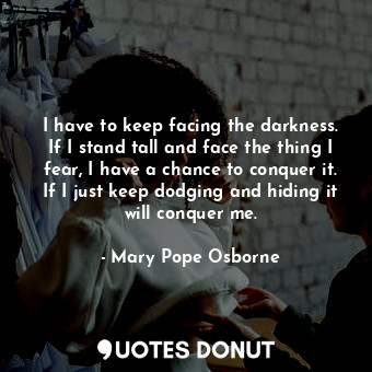 I have to keep facing the darkness. If I stand tall and face the thing I fear, I have a chance to conquer it. If I just keep dodging and hiding it will conquer me.