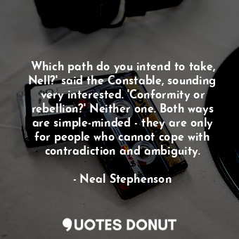 Which path do you intend to take, Nell?' said the Constable, sounding very interested. 'Conformity or rebellion?' Neither one. Both ways are simple-minded - they are only for people who cannot cope with contradiction and ambiguity.