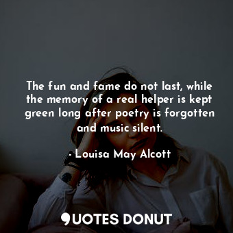 The fun and fame do not last, while the memory of a real helper is kept green long after poetry is forgotten and music silent.