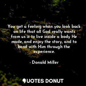 You get a feeling when you look back on life that all God really wants from us is to live inside a body He made, and enjoy the story, and to bond with Him through the experience.