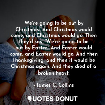 We’re going to be out by Christmas.’ And Christmas would come, and Christmas would go. Then they’d say, ‘We’re going to be out by Easter.’ And Easter would come, and Easter would go. And then Thanksgiving, and then it would be Christmas again. And they died of a broken heart.
