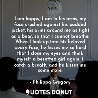  I am happy; I am in his arms, my face crushed against his padded jacket, his arm... - Philippa Gregory - Quotes Donut