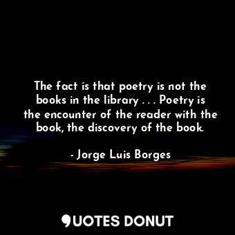The fact is that poetry is not the books in the library . . . Poetry is the encounter of the reader with the book, the discovery of the book.