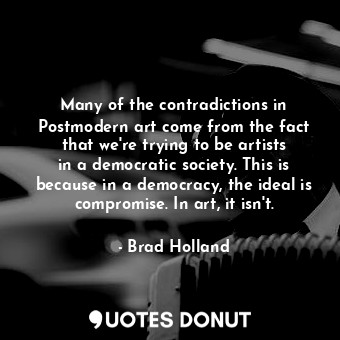 Many of the contradictions in Postmodern art come from the fact that we&#39;re trying to be artists in a democratic society. This is because in a democracy, the ideal is compromise. In art, it isn&#39;t.