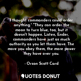 I thought commanders could order anything.” "They can order the moon to turn blue, too, but it doesn't happen. Listen, Ender, commanders have just as much authority as you let them have. The more you obey them, the more power they have over you.
